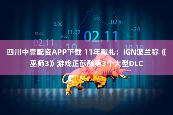 四川中壹配资APP下载 11年献礼：IGN波兰称《巫师3》游戏正酝酿第3个大型DLC