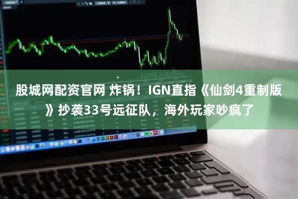 股城网配资官网 炸锅！IGN直指《仙剑4重制版》抄袭33号远征队，海外玩家吵疯了
