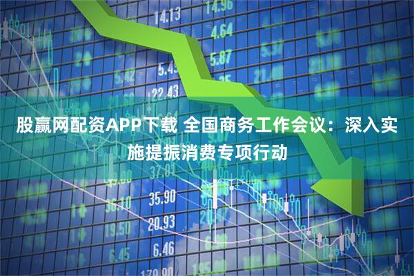 股赢网配资APP下载 全国商务工作会议：深入实施提振消费专项行动