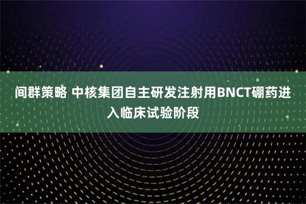 间群策略 中核集团自主研发注射用BNCT硼药进入临床试验阶段
