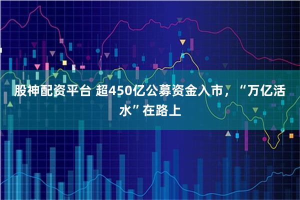 股神配资平台 超450亿公募资金入市，“万亿活水”在路上