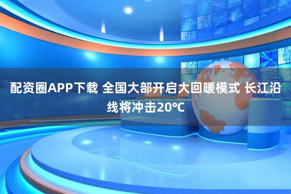 配资圈APP下载 全国大部开启大回暖模式 长江沿线将冲击20℃