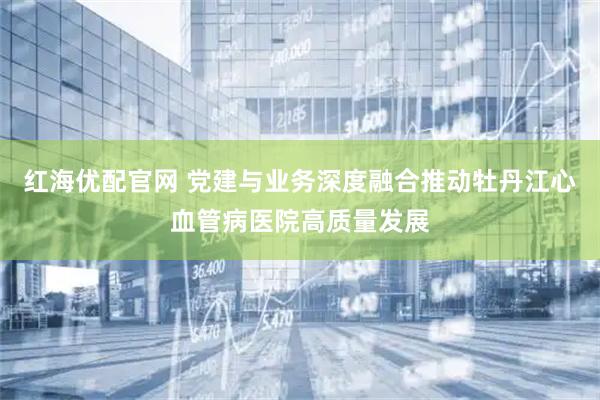 红海优配官网 党建与业务深度融合推动牡丹江心血管病医院高质量发展
