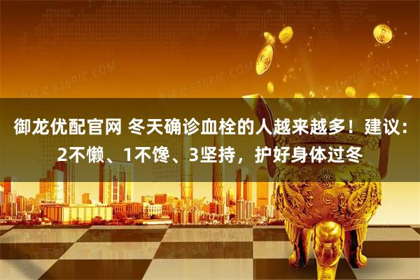 御龙优配官网 冬天确诊血栓的人越来越多！建议：2不懒、1不馋、3坚持，护好身体过冬