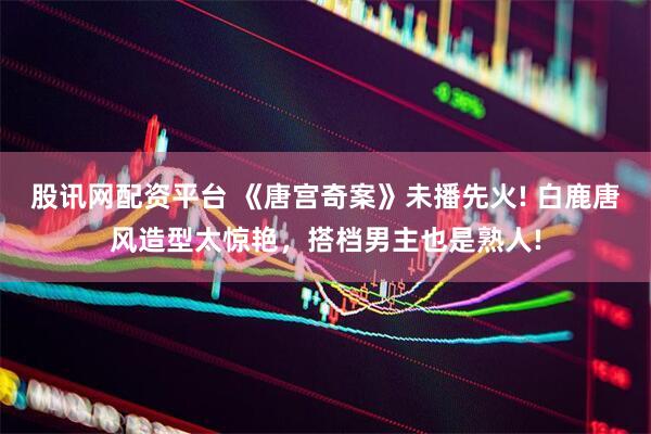 股讯网配资平台 《唐宫奇案》未播先火! 白鹿唐风造型太惊艳，搭档男主也是熟人!