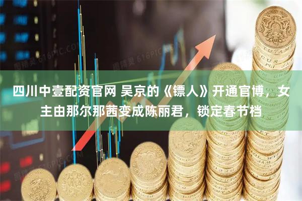 四川中壹配资官网 吴京的《镖人》开通官博，女主由那尔那茜变成陈丽君，锁定春节档