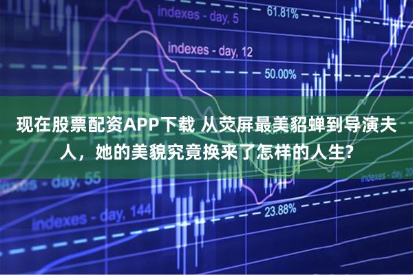 现在股票配资APP下载 从荧屏最美貂蝉到导演夫人，她的美貌究竟换来了怎样的人生?