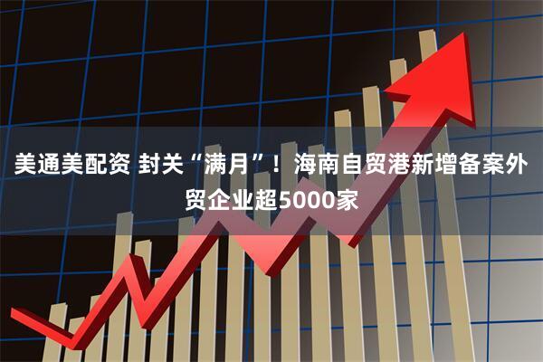 美通美配资 封关“满月”！海南自贸港新增备案外贸企业超5000家