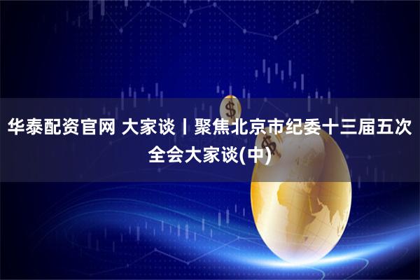 华泰配资官网 大家谈丨聚焦北京市纪委十三届五次全会大家谈(中)