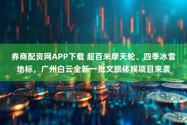 券商配资网APP下载 超百米摩天轮、四季冰雪地标，广州白云全新一批文旅体娱项目来袭