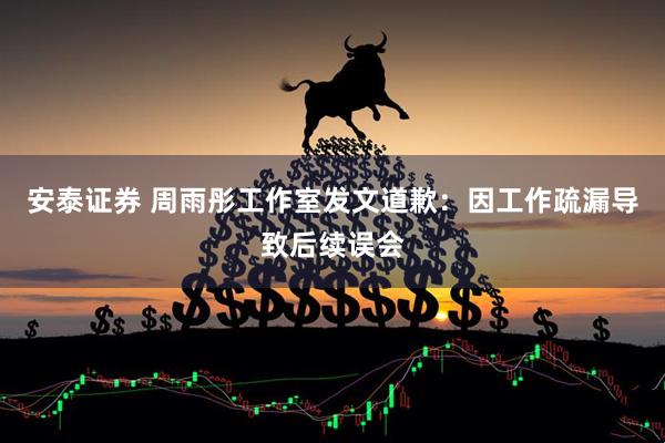 安泰证券 周雨彤工作室发文道歉：因工作疏漏导致后续误会