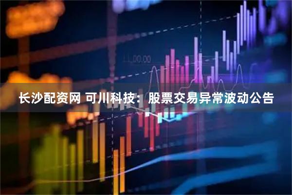 长沙配资网 可川科技：股票交易异常波动公告
