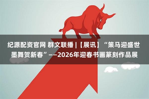 纪源配资官网 群文联播 |【展讯】“策马迎盛世 墨舞贺新春”——2026年迎春书画篆刻作品展