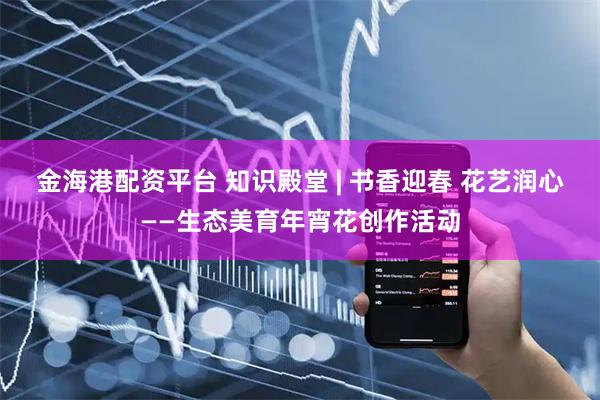 金海港配资平台 知识殿堂 | 书香迎春 花艺润心——生态美育年宵花创作活动
