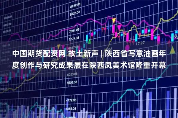 中国期货配资网 故土新声 | 陕西省写意油画年度创作与研究成果展在陕西凤美术馆隆重开幕