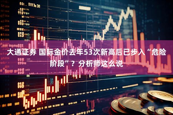 大通证券 国际金价去年53次新高后已步入“危险阶段”？分析师这么说