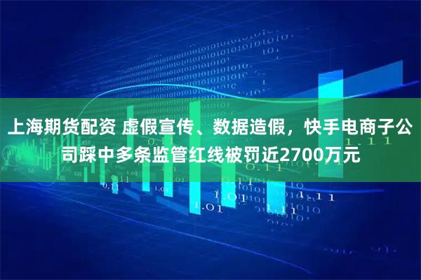 上海期货配资 虚假宣传、数据造假，快手电商子公司踩中多条监管红线被罚近2700万元