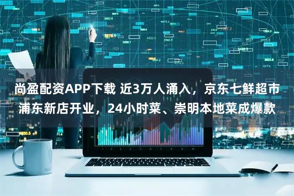 尚盈配资APP下载 近3万人涌入，京东七鲜超市浦东新店开业，24小时菜、崇明本地菜成爆款