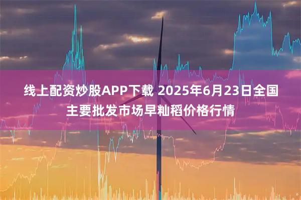 线上配资炒股APP下载 2025年6月23日全国主要批发市场早籼稻价格行情