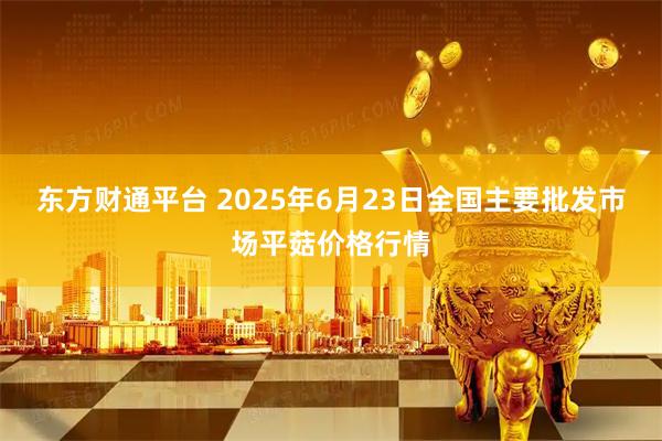 东方财通平台 2025年6月23日全国主要批发市场平菇价格行情