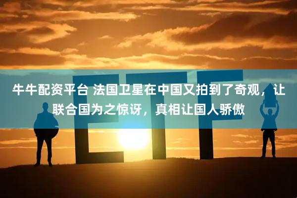 牛牛配资平台 法国卫星在中国又拍到了奇观，让联合国为之惊讶，真相让国人骄傲