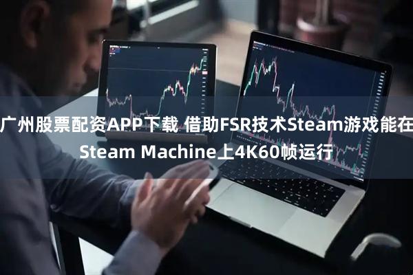 广州股票配资APP下载 借助FSR技术Steam游戏能在Steam Machine上4K60帧运行