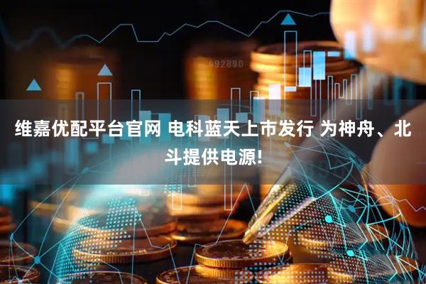 维嘉优配平台官网 电科蓝天上市发行 为神舟、北斗提供电源!