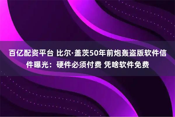 百亿配资平台 比尔·盖茨50年前炮轰盗版软件信件曝光：硬件必须付费 凭啥软件免费