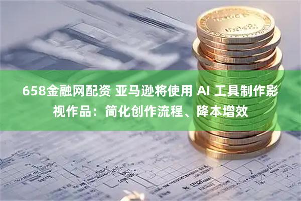 658金融网配资 亚马逊将使用 AI 工具制作影视作品：简化创作流程、降本增效