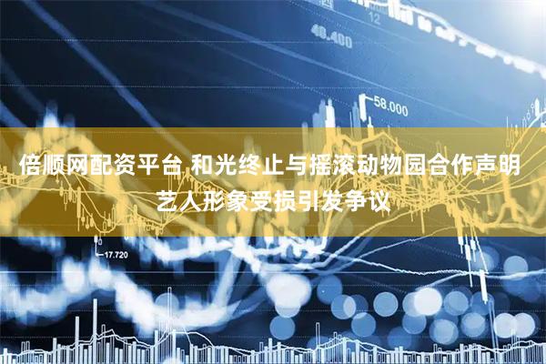 倍顺网配资平台 和光终止与摇滚动物园合作声明 艺人形象受损引发争议