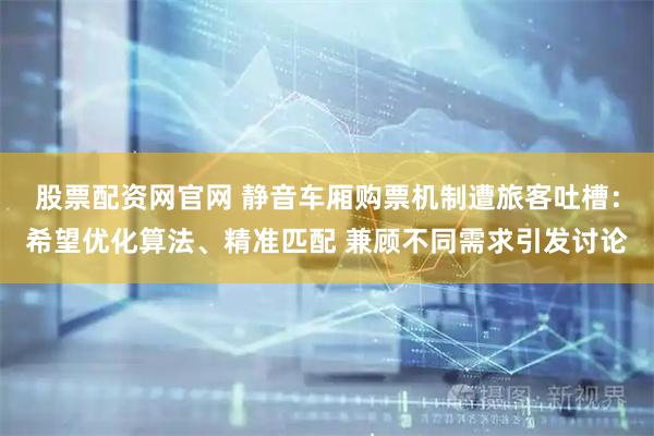 股票配资网官网 静音车厢购票机制遭旅客吐槽：希望优化算法、精准匹配 兼顾不同需求引发讨论