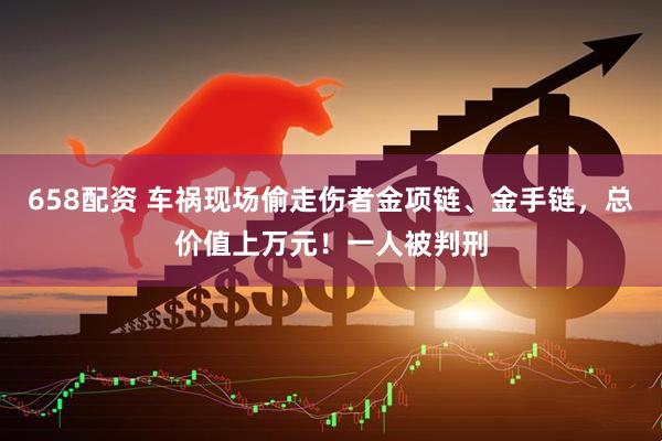 658配资 车祸现场偷走伤者金项链、金手链，总价值上万元！一人被判刑