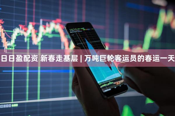 日日盈配资 新春走基层 | 万吨巨轮客运员的春运一天