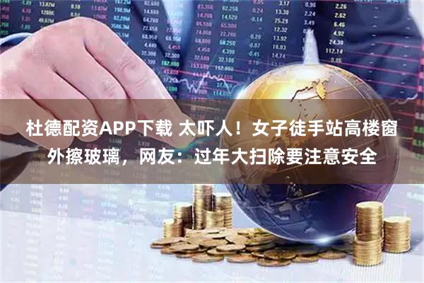 杜德配资APP下载 太吓人！女子徒手站高楼窗外擦玻璃，网友：过年大扫除要注意安全