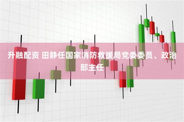 升融配资 田静任国家消防救援局党委委员、政治部主任