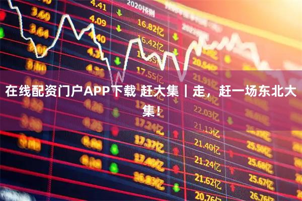 在线配资门户APP下载 赶大集｜走，赶一场东北大集！