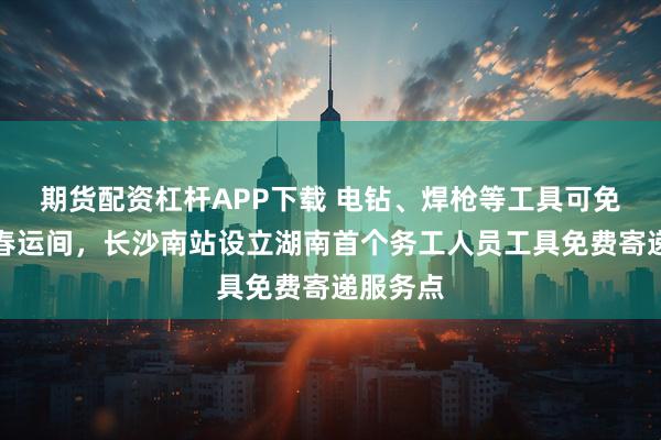 期货配资杠杆APP下载 电钻、焊枪等工具可免费寄！春运间，长沙南站设立湖南首个务工人员工具免费寄递服务点