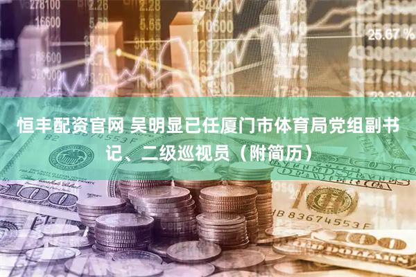 恒丰配资官网 吴明显已任厦门市体育局党组副书记、二级巡视员（附简历）