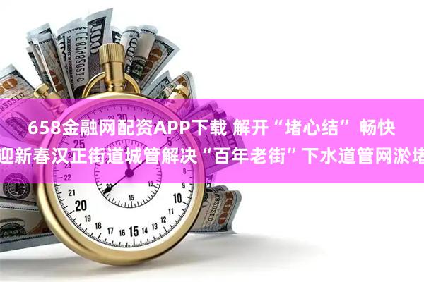 658金融网配资APP下载 解开“堵心结” 畅快迎新春汉正街道城管解决“百年老街”下水道管网淤堵