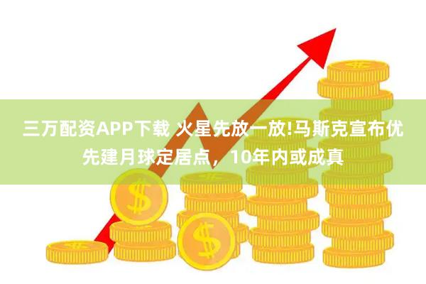 三万配资APP下载 火星先放一放!马斯克宣布优先建月球定居点，10年内或成真