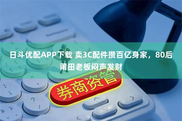 日斗优配APP下载 卖3C配件攒百亿身家，80后莆田老板闷声发财
