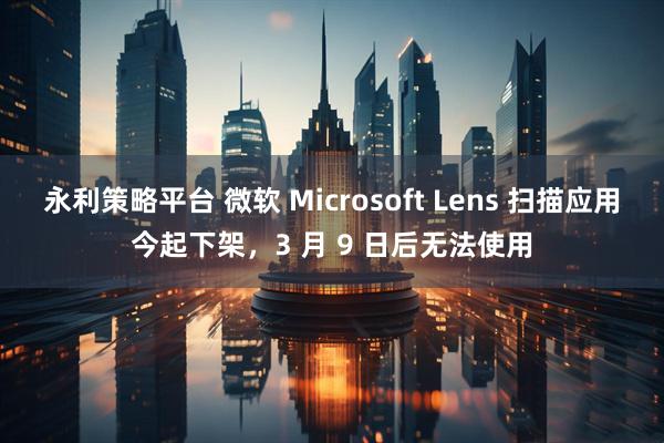 永利策略平台 微软 Microsoft Lens 扫描应用今起下架，3 月 9 日后无法使用