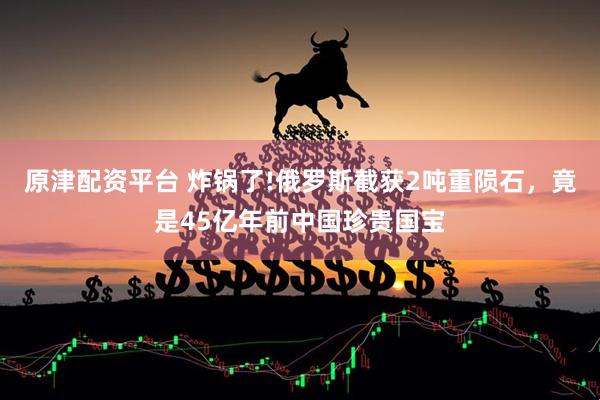 原津配资平台 炸锅了!俄罗斯截获2吨重陨石，竟是45亿年前中国珍贵国宝