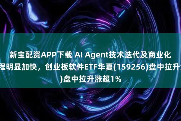 新宝配资APP下载 AI Agent技术迭代及商业化落地进程明显加快，创业板软件ETF华夏(159256)盘中拉升涨超1%
