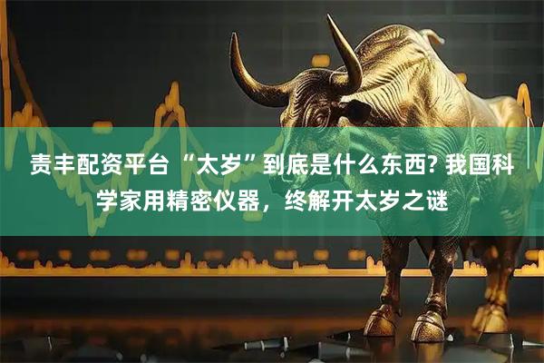 责丰配资平台 “太岁”到底是什么东西? 我国科学家用精密仪器，终解开太岁之谜