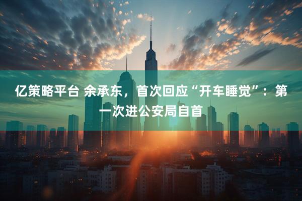 亿策略平台 余承东，首次回应“开车睡觉”：第一次进公安局自首