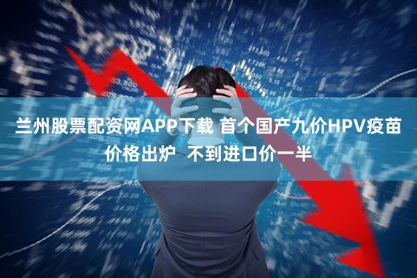 兰州股票配资网APP下载 首个国产九价HPV疫苗价格出炉  不到进口价一半