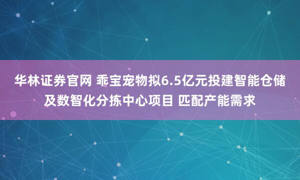 华林证券官网 乖宝宠物拟6.5亿元投建智能仓储及数智化分拣中心项目 匹配产能需求
