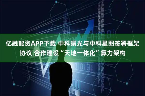 亿融配资APP下载 中科曙光与中科星图签署框架协议 合作建设“天地一体化”算力架构