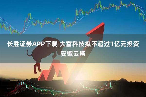 长胜证券APP下载 大富科技拟不超过1亿元投资安徽云塔